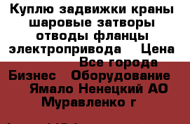 Куплю задвижки краны шаровые затворы отводы фланцы электропривода  › Цена ­ 90 000 - Все города Бизнес » Оборудование   . Ямало-Ненецкий АО,Муравленко г.